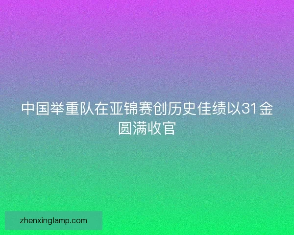 中国举重队在亚锦赛创历史佳绩以31金圆满收官