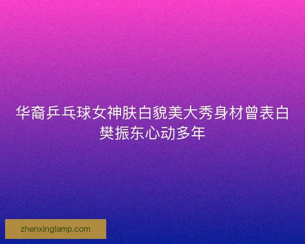 华裔乒乓球女神肤白貌美大秀身材曾表白樊振东心动多年 华裔乒乓球女神肤白貌美大秀身材曾表白樊振东心动多年