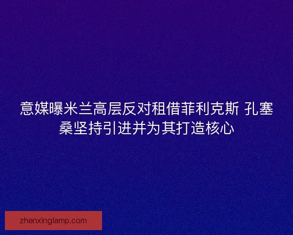 意媒曝米兰高层反对租借菲利克斯 孔塞桑坚持引进并为其打造核心 意媒曝米兰高层反对租借菲利克斯 孔塞桑坚持引进并为其打造核心