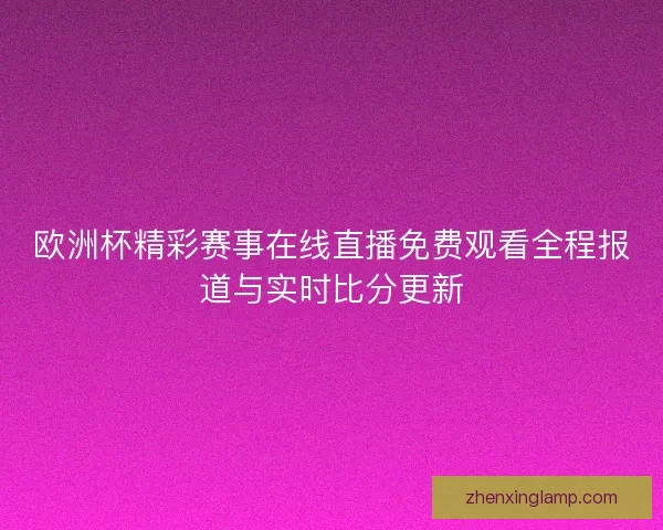 欧洲杯精彩赛事在线直播免费观看全程报道与实时比分更新 欧洲杯精彩赛事在线直播免费观看全程报道与实时比分更新