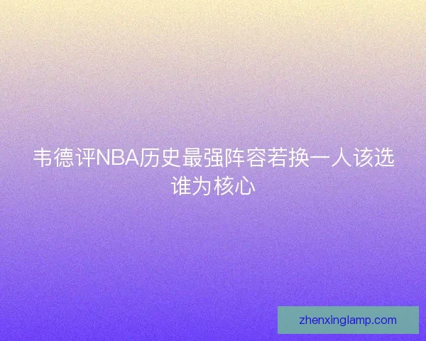 韦德评NBA历史最强阵容若换一人该选谁为核心 韦德评NBA历史最强阵容若换一人该选谁为核心