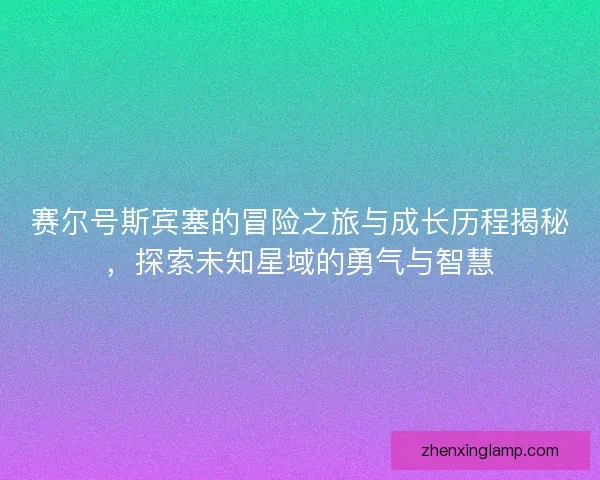 赛尔号斯宾塞的冒险之旅与成长历程揭秘，探索未知星域的勇气与智慧