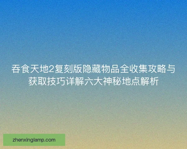 吞食天地2复刻版隐藏物品全收集攻略与获取技巧详解六大神秘地点解析