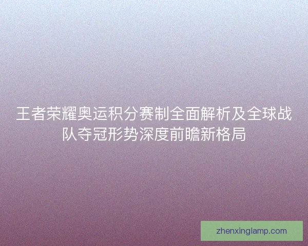 王者荣耀奥运积分赛制全面解析及全球战队夺冠形势深度前瞻新格局