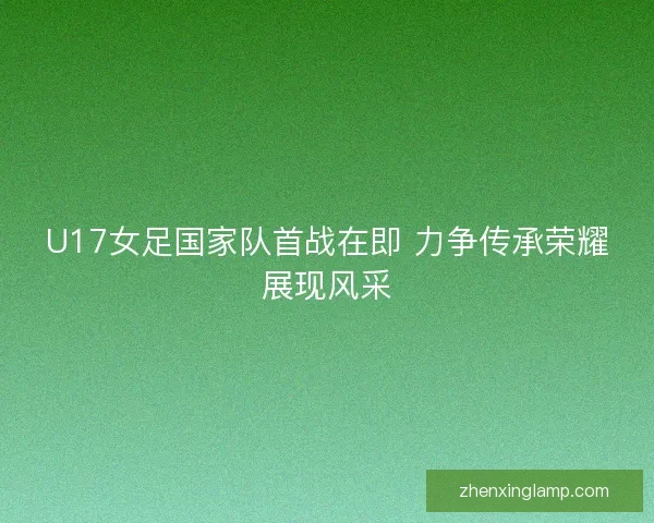 U17女足国家队首战在即 力争传承荣耀展现风采