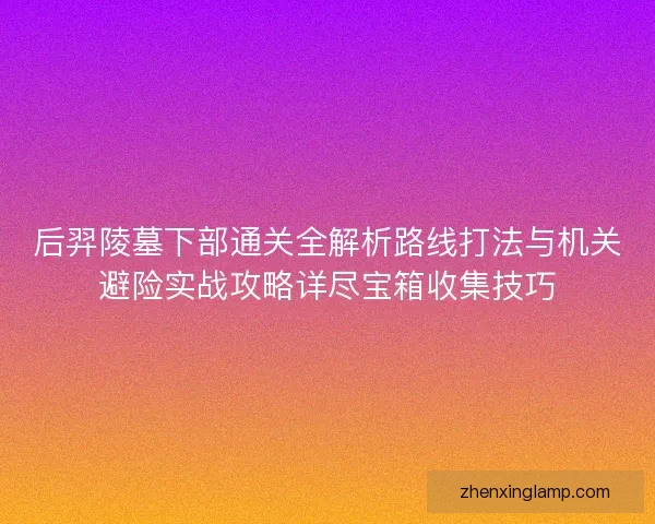 后羿陵墓下部通关全解析路线打法与机关避险实战攻略详尽宝箱收集技巧 后羿陵墓下部通关全解析路线打法与机关避险实战攻略详尽宝箱收集技巧