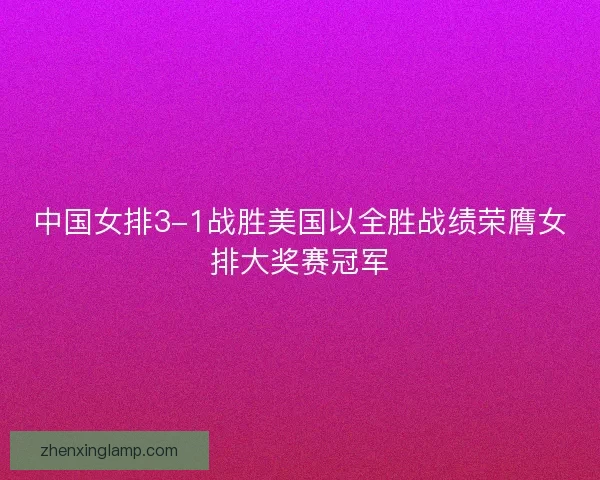 中国女排3-1战胜美国以全胜战绩荣膺女排大奖赛冠军 中国女排3-1战胜美国以全胜战绩荣膺女排大奖赛冠军