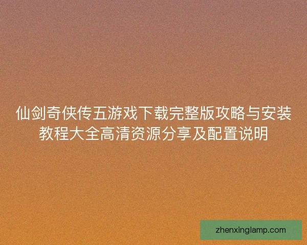 仙剑奇侠传五游戏下载完整版攻略与安装教程大全高清资源分享及配置说明