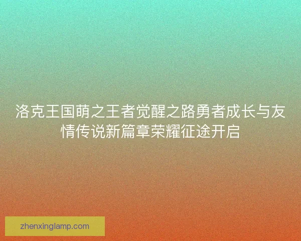 洛克王国萌之王者觉醒之路勇者成长与友情传说新篇章荣耀征途开启 洛克王国萌之王者觉醒之路勇者成长与友情传说新篇章荣耀征途开启