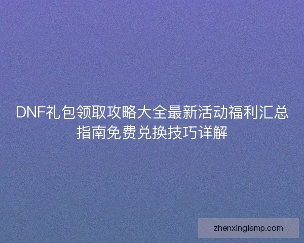 DNF礼包领取攻略大全最新活动福利汇总指南免费兑换技巧详解