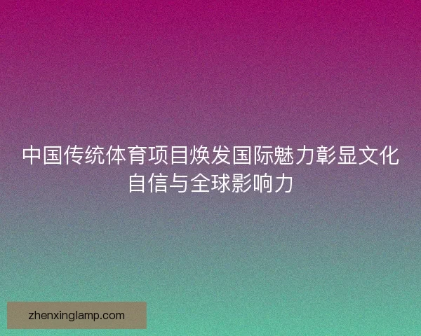 中国传统体育项目焕发国际魅力彰显文化自信与全球影响力