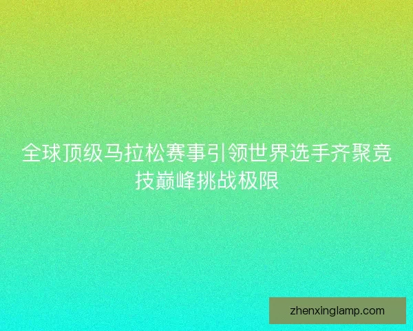 全球顶级马拉松赛事引领世界选手齐聚竞技巅峰挑战极限