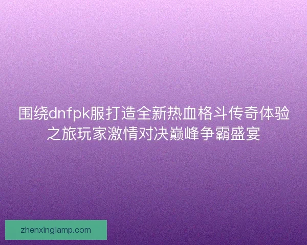 围绕dnfpk服打造全新热血格斗传奇体验之旅玩家激情对决巅峰争霸盛宴