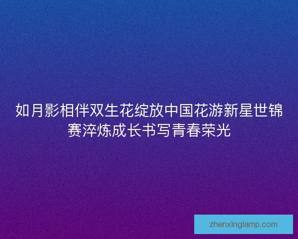 如月影相伴双生花绽放中国花游新星世锦赛淬炼成长书写青春荣光