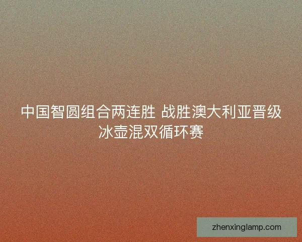 中国智圆组合两连胜 战胜澳大利亚晋级冰壶混双循环赛 中国智圆组合两连胜 战胜澳大利亚晋级冰壶混双循环赛