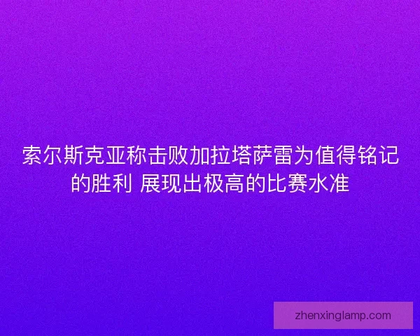 索尔斯克亚称击败加拉塔萨雷为值得铭记的胜利 展现出极高的比赛水准 索尔斯克亚称击败加拉塔萨雷为值得铭记的胜利 展现出极高的比赛水准