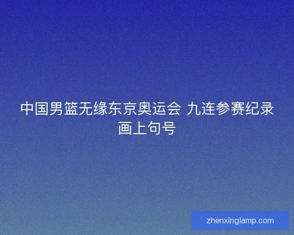 中国男篮无缘东京奥运会 九连参赛纪录画上句号 中国男篮无缘东京奥运会 九连参赛纪录画上句号