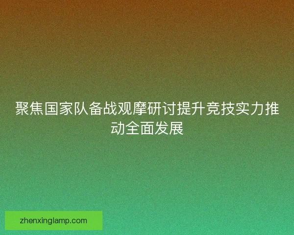 聚焦国家队备战观摩研讨提升竞技实力推动全面发展
