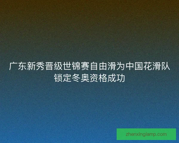 广东新秀晋级世锦赛自由滑为中国花滑队锁定冬奥资格成功 广东新秀晋级世锦赛自由滑为中国花滑队锁定冬奥资格成功