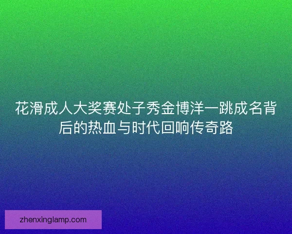 花滑成人大奖赛处子秀金博洋一跳成名背后的热血与时代回响传奇路