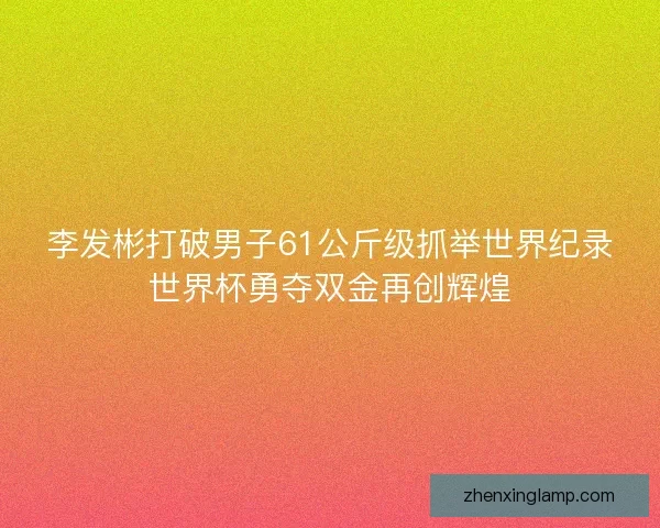 李发彬打破男子61公斤级抓举世界纪录世界杯勇夺双金再创辉煌 李发彬打破男子61公斤级抓举世界纪录世界杯勇夺双金再创辉煌